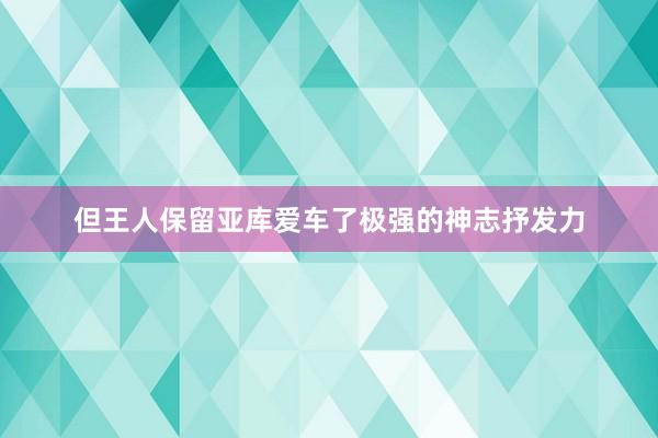 但王人保留亚库爱车了极强的神志抒发力