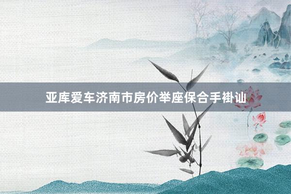 亚库爱车济南市房价举座保合手褂讪