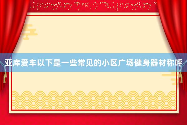 亚库爱车以下是一些常见的小区广场健身器材称呼